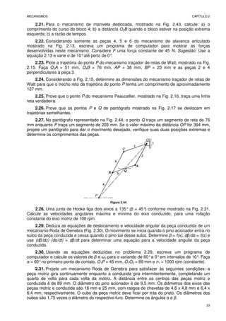 MECANISMOS CAPÍTULO 2
33
2.21. Para o mecanismo de manivela deslocada, mostrado na Fig. 2.43, calcule: a) o
comprimento do curso do bloco 4; b) a distância O2B quando o bloco estiver na posição extrema
esquerda; c) a razão de tempos.
2.22. Considerando somente as peças 4, 5 e 6 do mecanismo de alavanca articulado
mostrado na Fig. 2.13, escreva um programa de computador para mostrar as forças
desenvolvidas neste mecanismo. Considere F uma força constante de 45 N. Sugestão: Use a
equação 2.13 e varie α de 10°até perto de 0°
.
2.23. Plote a trajetória do ponto P do mecanismo traçador de retas de Watt, mostrado na Fig.
2.15. Faça O2A = 51 mm, O4B = 76 mm, AP = 38 mm, BP = 25 mm e as peças 2 e 4
perpendiculares à peça 3.
2.24. Considerando a Fig. 2.15, determine as dimensões do mecanismo traçador de retas de
Watt para que o trecho reto da trajetória do ponto P tenha um comprimento de aproximadamente
127 mm.
2.25. Prove que o ponto P do mecanismo Peaucellier, mostrado na Fig. 2.16, traça uma linha
reta verdadeira.
2.26. Prove que os pontos P e Q do pantógrafo mostrado na Fig. 2.17 se deslocam em
trajetórias semelhantes.
2.27. No pantógrafo representado na Fig. 2.44, o ponto Q traça um segmento de reta de 76
mm enquanto P traça um segmento de 203 mm. Se o valor máximo da distância OP for 394 mm,
projete um pantógrafo para dar o movimento desejado, verifique suas duas posições extremas e
determine os comprimentos das peças.
Figura 2.44
2.28. Uma junta de Hooke liga dois eixos a 135° (β = 45°
) conforme mostrado na Fig. 2.21.
Calcule as velocidades angulares máxima e mínima do eixo conduzido, para uma rotação
constante do eixo motriz de 100 rpm.
2.29. Deduza as equações de deslocamento e velocidade angular da peça conduzida de um
mecanismo Roda de Genebra (Fig. 2.30). O movimento se inicia quando o pino acionador entra no
sulco da peça conduzida e cessa quando o pino sai desse sulco. Determine β = f(x), dβ/dα = f(α) e
use (dβ/dα) (dα/dt) = dβ/dt para determinar uma equação para a velocidade angular da peça
conduzida.
2.30. Usando as equações deduzidas no problema 2.29, escreva um programa de
computador e calcule os valores de β e ω2 para α variando de 60°a 0°em intervalos de 10°
. Faça
α = 60°no primeiro ponto de contato, O1P = 45 mm, O1O2 = 89 mm e n1 = 1000 rpm (constante).
2.31. Projete um mecanismo Roda de Genebra para satisfazer às seguintes condições: a
peça motriz gira continuamente enquanto a conduzida gira intermitentemente, completando um
quarto de volta para cada volta da motriz. A distância entre os centros das peças motriz e
conduzida é de 89 mm. O diâmetro do pino acionador é de 9,5 mm. Os diâmetros dos eixos das
peças motriz e conduzida são 16 mm e 25 mm, com rasgos de chavetas de 4,8 x 4,8 mm e 6,4 x
6,4 mm, respectivamente. O cubo da peça motriz deve ficar por trás do prato. Os diâmetros dos
cubos são 1,75 vezes o diâmetro do respectivo furo. Determine os ângulos α e β.
 