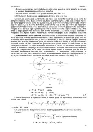 MECANISMOS CAPÍTULO 2
16
1. Dois mecanismos tipo manivela-balancim, diferentes, quando a menor peça for a manivela
e qualquer das peças adjacentes for a peça fixa.
2. Um mecanismo manivela dupla quando a menor peça for a fixa.
3. Um balancim duplo quando a peça oposta à menor for a peça fixa.
Também, se a soma dos comprimentos da maior e da menor for maior do que a soma dos
comprimentos das outras duas, somente resultarão balancins duplos. Ainda, se a soma da maior e
da menor peça for igual à soma das outras duas, os quatro mecanismos possíveis são similares
aos dos casos 1, 2 e 3 acima. Entretanto, neste último caso a linha de centros do mecanismo
pode ficar alinhada com as peças de modo que a manivela conduzida possa mudar o sentido de
rotação, a não ser que algo seja feito para evitá-lo. Tal mecanismo é apresentado na Fig. 2.4b,
onde as peças podem ficar alinhadas com a linha de centros O2O4. Nesta posição, o sentido de
rotação da peça 4 pode mudar, a não ser que a inércia desta peça a leve a ultrapassar este ponto.
2.2 Mecanismo Cursor-Manivela. Este mecanismo é amplamente utilizado e encontra sua
maior aplicação no motor de combustão interna. A Fig. 2.5a mostra um esboço em que a peça 1 é
o bloco do motor (considerado fixo), a peça 2 é a manivela, a peça 3 a biela e a peça 4 o êmbolo.
Sobre a peça 4 atua a pressão dos gases, no motor de combustão interna. A força é transmitida à
manivela através da biela. Pode-se ver que haverá dois pontos mortos durante o ciclo, um em
cada posição extrema do curso do êmbolo. Para evitar a parada do mecanismo nesses pontos
mortos é necessário o emprego de um volante solidário à manivela. Este mecanismo também é
usado em compressores de ar, onde um motor elétrico aciona a manivela que por sua vez
impulsiona o êmbolo que comprime o ar. Considerando o mecanismo cursor-manivela, é
necessário calcular o deslocamento do cursor, suas velocidade e aceleração correspondentes. As
equações de deslocamento, velocidade e aceleração são obtidas usando-se a Fig. 2.5b.
Figura 2.5
x = R + L – R cos θ – L cos φ
= R ( 1 – cos θ ) + L ( 1 – cos φ )
= R ( 1 – cos θ ) + L { 1 – [ 1 – ( R / L )2
sen2
θ ]1/2
} (2.7)
A fim de simplificar a expressão acima, o radical pode ser aproximado substituindo-o de
acordo com a série
( ) ⋅
⋅
⋅
±
⋅
⋅
⋅
⋅
⋅
−
⋅
⋅
⋅
±
⋅
−
±
=
±
8
6
4
2
5
3
1
6
4
2
3
1
4
2
2
1
1
1
8
6
4
2
2
/
1
2 B
B
B
B
B
onde B = ( R/L ) sen θ.
Em geral o uso dos dois primeiros termos da série já possibilita uma precisão suficiente.
Portanto,
θ
θ 2
2
2
2
2
1
1
1 sen
L
R
sen
L
R






−
=






− (aproximadamente)
e
x = R ( 1 – cos θ ) + ( R2
/ 2L ) sen2
θ
 