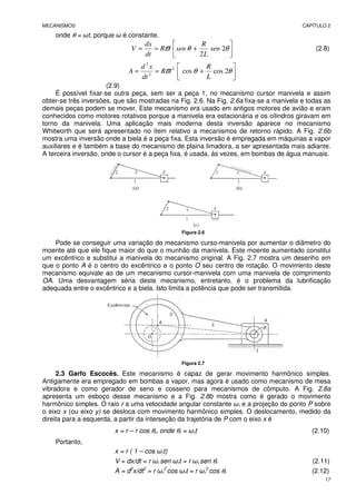 MECANISMOS CAPÍTULO 2
17
onde θ = ωt, porque ω é constante.






+
=
= θ
θ
ϖ 2
2
sen
L
R
sen
R
dt
dx
V (2.8)






+
=
= θ
θ
ϖ 2
cos
cos
2
2
2
L
R
R
dt
x
d
A
(2.9)
É possível fixar-se outra peça, sem ser a peça 1, no mecanismo cursor manivela e assim
obter-se três inversões, que são mostradas na Fig. 2.6. Na Fig. 2.6a fixa-se a manivela e todas as
demais peças podem se mover. Este mecanismo era usado em antigos motores de avião e eram
conhecidos como motores rotativos porque a manivela era estacionária e os cilindros giravam em
torno da manivela. Uma aplicação mais moderna desta inversão aparece no mecanismo
Whitworth que será apresentado no item relativo a mecanismos de retorno rápido. A Fig. 2.6b
mostra uma inversão onde a biela é a peça fixa. Esta inversão é empregada em máquinas a vapor
auxiliares e é também a base do mecanismo de plaina limadora, a ser apresentada mais adiante.
A terceira inversão, onde o cursor é a peça fixa, é usada, às vezes, em bombas de água manuais.
Figura 2.6
Pode se conseguir uma variação do mecanismo curso-manivela por aumentar o diâmetro do
moente até que ele fique maior do que o munhão da manivela. Este moente aumentado constitui
um excêntrico e substitui a manivela do mecanismo original. A Fig. 2.7 mostra um desenho em
que o ponto A é o centro do excêntrico e o ponto O seu centro de rotação. O movimento deste
mecanismo equivale ao de um mecanismo cursor-manivela com uma manivela de comprimento
OA. Uma desvantagem séria deste mecanismo, entretanto, é o problema da lubrificação
adequada entre o excêntrico e a biela. Isto limita a potência que pode ser transmitida.
Figura 2.7
2.3 Garfo Escocês. Este mecanismo é capaz de gerar movimento harmônico simples.
Antigamente era empregado em bombas a vapor, mas agora é usado como mecanismo de mesa
vibradora e como gerador de seno e cosseno para mecanismos de cômputo. A Fig. 2.8a
apresenta um esboço desse mecanismo e a Fig. 2.8b mostra como é gerado o movimento
harmônico simples. O raio r a uma velocidade angular constante ωr e a projeção do ponto P sobre
o eixo x (ou eixo y) se desloca com movimento harmônico simples. O deslocamento, medido da
direita para a esquerda, a partir da interseção da trajetória de P com o eixo x é
x = r – r cos θr, onde θr = ωrt (2.10)
Portanto,
x = r ( 1 – cos ωrt)
V = dx/dt = r ωr sen ωrt = r ωr sen θr (2.11)
A = d2
x/dt2
= r ωr
2
cos ωrt = r ωr
2
cos θr (2.12)
 