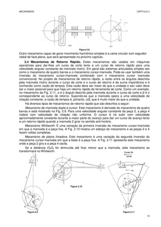 MECANISMOS CAPÍTULO 2
18
Figura 2.8
Outro mecanismo capaz de gerar movimento harmônico simples é a came circular com seguidor
radial de face plana, que será apresentado no próximo capítulo.
2.4 Mecanismos de Retorno Rápido. Estes mecanismos são usados em máquinas
operatrizes para dar-lhes um curso de corte lento e um curso de retorno rápido para uma
velocidade angular constante da manivela motriz. Em geral são sistemas articulados simples tais
como o mecanismo de quatro barras e o mecanismo cursor-manivela. Pode-se usar também uma
inversão do mecanismo cursor-manivela combinado com o mecanismo cursor manivela
convencional. No projeto de mecanismos de retorno rápido, a razão entre os ângulos descritos
pela manivela motriz durante o curso de corte e o curso de retorno é de suma importância e é
conhecido como razão de tempos. Esta razão deve ser maior do que a unidade e seu valor deve
ser o maior possível para que haja um retorno rápido da ferramenta de corte. Como um exemplo,
no mecanismo da Fig. 2.11, α é o ângulo descrito pela manivela durante o curso de corte e β é o
correspondente ao curso de retorno. Supondo-se que a manivela opera a uma velocidade de
rotação constante, a razão de tempos é, portanto, α/β, que é muito maior do que a unidade.
Há diversos tipos de mecanismos de retorno rápido que são descritos a seguir:
Mecanismo de manivela dupla e cursor. Este mecanismo é derivado do mecanismo de quatro
barras e está mostrado na Fig. 2.9. Para uma velocidade angular constante da peça 2, a peça 4
rodará com velocidade de rotação não uniforme. O cursor 6 irá subir com velocidade
aproximadamente constante durante a maior parte do avanço para dar um curso de avanço lento
e um retorno rápido quando a manivela 2 girar no sentido anti-horário.
Mecanismo Whitworth. É uma variação da primeira inversão do mecanismo cursor-manivela
em que a manivela é a peça fixa. A Fig. 2.10 mostra um esboço do mecanismo e as peças 2 e 4
fazem voltas completas.
Mecanismo de plaina limadora. Este mecanismo é uma variação da segunda inversão do
mecanismo cursor-manivela em que a biela é a peça fixa. A Fig. 2.11 apresenta este mecanismo
onde a peça 2 gira e a peça 4 oscila.
Se a distância O2O4 for diminuída até ficar menor que a manivela, este mecanismo se
transformará no Whitworth.
Figura 2.10
Figura 2.9 Figura 2.11
 