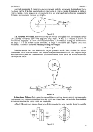 MECANISMOS CAPÍTULO 2
19
Manivela deslocada. O mecanismo cursor-manivela pode ter a manivela deslocada conforme
mostrado na Fig. 2.12. Isto possibilitará um movimento de retorno rápido. Entretanto, o efeito do
retorno rápido é muito pequeno e o mecanismo deve ser empregado somente onde o espaço for
limitado e o mecanismo tiver que ser simples.
Figura 2.12
2.5 Alavanca Articulada. Este mecanismo tem muitas aplicações onde se necessita vencer
uma grande resistência com uma pequena força motriz. A Fig. 2.13 mostra o esboço do
mecanismo; as peças 4 e 5 têm o mesmo comprimento. À medida que os ângulos α diminuem e
as peças 4 e 5 se tornam quase alinhadas, a força F necessária para superar uma dada
resistência P decresce conforme indicado pela seguinte relação
F / P = 2 tg α (2.13)
Pode-se ver que para uma determinada força F quando α tende a zero, P tende para infinito.
Um britador utiliza este mecanismo para vencer uma grande resistência com uma pequena força.
Este mecanismo pode ser usado estática ou dinamicamente, como se vê em muitos dispositivos
de fixação de peças.
Figura 2.13
2.6 Junta de Oldham. Este mecanismo possibilita um meio de ligarem-se dois eixos paralelos
que possuam um pequeno desalinhamento, de modo que possa haver transmissão de velocidade
angular constante entre o eixo motriz e o conduzido.
A Fig. 2.14 mostra um esboço desta junta. Este mecanismo é uma inversão do garfo escocês.
Figura 2.14
 