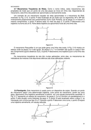 MECANISMOS CAPÍTULO 2
20
2.7 Mecanismos Traçadores de Retas. Como o nome indica, estes mecanismos são
projetados de modo que um ponto de uma das peças se mova em linha reta. Dependendo do
mecanismo, esta linha reta poderá ser aproximada ou teoricamente exata.
Um exemplo de um mecanismo traçador de retas aproximadas é o mecanismo de Watt,
mostrado na Fig. 2.15. O ponto P está localizado de tal modo que os segmentos AP e BP são
inversamente proporcionais aos comprimentos O2A e O4B. Portanto, se as peças 2 e 4 tiverem o
mesmo comprimento, o ponto P deverá estar no meio da peça 3. O ponto P descreverá uma
trajetória na forma de um 8. Parte desta trajetória se aproximará muito de uma linha reta.
Figura 2.15
O mecanismo Peaucellier é um que pode gerar uma linha reta exata. A Fig. 2.16 mostra um
esboço onde as peças 3 e 4 são iguais. As peças 5, 6, 7 e 8 também são iguais e a peça 2 tem
seu comprimento igual à distância O2O4. O ponto P descreverá uma trajetória que é uma linha reta
exata.
Os mecanismos traçadores de reta têm muitas aplicações; entre elas, os mecanismos de
indicadores de motores e de disjuntores elétricos são duas aplicações notáveis.
Figura 2.16
2.8 Pantógrafo. Este mecanismo é usado como um dispositivo de copiar. Quando um ponto
do mecanismo seguir uma determinada trajetória, outro ponto do mecanismo, porém de outra
peça, descreverá uma trajetória semelhante à anterior, em uma escala previamente escolhida. A
Fig. 2.17 apresenta um esboço do mecanismo. As peças 2, 3,4 e 5 formam um paralelogramo e o
ponto P está situado numa extensão da peça 4. O ponto Q está localizado sobre a peça 5, na
interseção com a linha que liga O a P. Quando o ponto P descrever uma curva, o ponto Q traçará
uma trajetória semelhante, em escala reduzida.
Figura 2.17
 