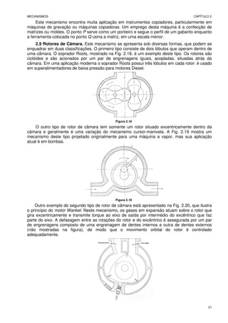 MECANISMOS CAPÍTULO 2
21
Este mecanismo encontra muita aplicação em instrumentos copiadores, particularmente em
máquinas de gravação ou máquinas copiadoras. Um emprego desta máquina é a confecção de
matrizes ou moldes. O ponto P serve como um ponteiro e segue o perfil de um gabarito enquanto
a ferramenta colocada no ponto Q usina a matriz, em uma escala menor.
2.9 Rotores de Câmara. Este mecanismo se apresenta sob diversas formas, que podem se
enquadrar em duas classificações. O primeiro tipo consiste de dois lóbulos que operam dentro de
uma câmara. O soprador Roots, mostrado na Fig. 2.18, é um exemplo deste tipo. Os rotores são
ciclóides e são acionados por um par de engrenagens iguais, acopladas, situadas atrás da
câmara. Em uma aplicação moderna o soprador Roots possui três lóbulos em cada rotor: é usado
em superalimentadores de baixa pressão para motores Diesel.
Figura 2.18
O outro tipo de rotor de câmara tem somente um rotor situado excentricamente dentro da
câmara e geralmente é uma variação do mecanismo cursor-manivela. A Fig. 2.19 mostra um
mecanismo deste tipo projetado originalmente para uma máquina a vapor, mas sua aplicação
atual é em bombas.
Figura 2.19
Outro exemplo do segundo tipo de rotor de câmara está apresentado na Fig. 2.20, que ilustra
o princípio do motor Wankel. Neste mecanismo, os gases em expansão atuam sobre o rotor que
gira excentricamente e transmite torque ao eixo de saída por intermédio do excêntrico que faz
parte do eixo. A defasagem entre as rotações do rotor e do excêntrico é assegurada por um par
de engrenagens composto de uma engrenagem de dentes internos e outra de dentes externos
(não mostradas na figura), de modo que o movimento orbital do rotor é controlado
adequadamente.
 