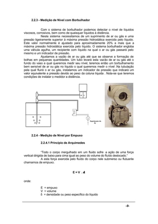 -9-
2.2.3 - Medição de Nível com Borbulhador
Com o sistema de borbulhador podemos detectar o nível de líquidos
viscosos, corrosivos, bem como de quaisquer líquidos à distância.
Neste sistema necessitamos de um suprimento de ar ou gás e uma
pressão ligeiramente superior à máxima pressão hidrostática exercida pelo líquido.
Este valor normalmente é ajustado para aproximadamente 20% a mais que a
máxima pressão hidrostática exercida pelo líquido. O sistema borbulhador engloba
uma válvula agulha, um recipiente com líquido na qual o ar ou gás passará pelo
mesmo e um indicador de pressão.
Ajustamos a vazão de ar ou gás até que se observe a formação de
bolhas em pequenas quantidades. Um tubo levará esta vazão de ar ou gás até o
fundo do vaso a qual queremos medir seu nível, teremos então um borbulhamento
bem sensível de ar ou gás no líquido o qual queremos medir o nível .Na tubulação
pela qual fluirá o ar ou gás, instalamos um indicador de pressão que indicará um
valor equivalente a pressão devido ao peso da coluna líquida . Nota-se que teremos
condições de instalar o medidor a distância.
2.2.4 - Medição de Nível por Empuxo
2.2.4.1 Princípio de Arquimedes
“Todo o corpo mergulhado em um fluido sofre a ação de uma força
vertical dirigida de baixo para cima igual ao peso do volume do fluído deslocado.”
A esta força exercida pelo fluído do corpo nele submerso ou flutuante
chamamos de empuxo.
E = V . δ
onde:
E = empuxo
V = volume
δ = densidade ou peso específico do líquido
 