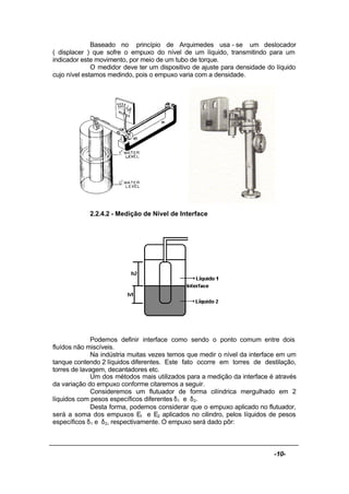 -10-
Baseado no princípio de Arquimedes usa - se um deslocador
( displacer ) que sofre o empuxo do nível de um líquido, transmitindo para um
indicador este movimento, por meio de um tubo de torque.
O medidor deve ter um dispositivo de ajuste para densidade do líquido
cujo nível estamos medindo, pois o empuxo varia com a densidade.
2.2.4.2 - Medição de Nível de Interface
Podemos definir interface como sendo o ponto comum entre dois
fluídos não miscíveis.
Na indústria muitas vezes temos que medir o nível da interface em um
tanque contendo 2 líquidos diferentes. Este fato ocorre em torres de destilação,
torres de lavagem, decantadores etc.
Um dos métodos mais utilizados para a medição da interface é através
da variação do empuxo conforme citaremos a seguir.
Consideremos um flutuador de forma cilíndrica mergulhado em 2
líquidos com pesos específicos diferentes δ1 e δ2.
Desta forma, podemos considerar que o empuxo aplicado no flutuador,
será a soma dos empuxos E1 e E2 aplicados no cilindro, pelos líquidos de pesos
específicos δ1 e δ2, respectivamente. O empuxo será dado pôr:
 