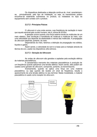 -13-
Os dispositivos destinados a detecção contínua de nível caracterizam-
se, principalmente, pelo tipo de instalação, ou seja, os transdutores podem
encontrar-se totalmente submersos no produto, ou instalados no topo do
equipamento sem contato com o produto.
2.2.7.2 - Princípios Físicos
O ultra-som é uma onda sonora, cuja freqüência de oscilação é maior
que aquela sensível pelo ouvido humano, isto é, acima de 20 Khz.
A geração ocorre quando uma força externa excita as moléculas de um
meio elástico, esta excitação é transferida de molécula a molécula do meio, com
uma velocidade que depende da elasticidade e inércia das moléculas. A propagação
do ultra-som depende, portanto, do meio.
Dependendo do meio, faremos a distinção da propagação nos sólidos,
líquidos e gases.
Assim sendo, a velocidade do som é a base para a medição através da
técnica de eco, usada nos dispositivos ultra-sônicos.
2.2.7.3 - Geração do Ultra-som
As ondas de ultra-som são geradas e captadas pela excitação elétrica
de materiais piezoelétricos.
A característica marcante dos materiais piezoelétricos é produção de
um freqüência quando aplicamos uma tensão elétrica. Assim sendo, eles podem ser
usados como gerador de ultra-som, compondo, portanto, os transmissores.
Inversamente, quando se aplica uma força em uma material
piezoelétrico, ou seja quando ele recebe um sinal de freqüência, resulta o
aparecimento de uma tensão elétrica no seu terminal. Nesta modalidade, o material
piezoelétrico é usado como receptor do ultra-som.
 