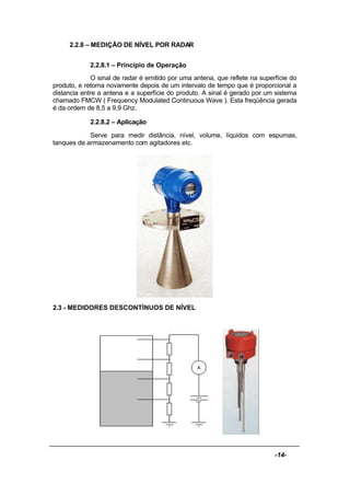 -14-
2.2.8 – MEDIÇÃO DE NÍVEL POR RADAR
2.2.8.1 – Princípio de Operação
O sinal de radar é emitido por uma antena, que reflete na superfície do
produto, e retorna novamente depois de um intervalo de tempo que é proporcional a
distancia entre a antena e a superfície do produto. A sinal é gerado por um sistema
chamado FMCW ( Frequency Modulated Continuous Wave ). Esta freqüência gerada
é da ordem de 8,5 a 9,9 Ghz.
2.2.8.2 – Aplicação
Serve para medir distância, nível, volume, líquidos com espumas,
tanques de armazenamento com agitadores etc.
2.3 - MEDIDORES DESCONTÍNUOS DE NÍVEL
 