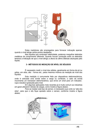 -15-
Estes medidores são empregados para fornecer indicação apenas
quando o nível atinge certos pontos desejados.
Nos líquidos que conduzem eletricidade, podemos mergulhar eletrodos
metálicos de comprimento diferente. Quando houver condução entre os eletrodos
teremos a indicação de que o nível atingiu a altura do último eletrodo alcançado pelo
líquido.
3 - MÉTODOS DE MEDIÇÃO DE NÍVEL DE SÓLIDOS
É necessário medir o nível dos sólidos, geralmente em forma de pó ou
grãos, em silos, alto - fornos etc., pelos mesmos motivos da medição de nível dos
líquidos.
Esta medição é comumente feita por dispositivos eletromecânicos,
onde é colocada uma sonda sobre a carga ou conteúdo. o cabo da sonda
movimenta um transdutor eletromecânico, que envia um sinal para um indicador,
cuja a escala é graduada para nível.
Em algumas aplicações mais recentes já é muito comum as indústrias
em geral utilizarem células de cargas, como mostra a figura abaixo.
Para se instalar este tipo de sensor, é necessário que corte os “pés dos
silos”, para que o silo fique apoiado sobre o sensor, conforme mostra a figura
abaixo.
 