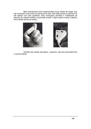 -16-
Mais recentemente foram desenvolvidas novas células de cargas, que
não necessitam mais cortar as estruturas do silos. Elas estão presas na estrutura do
silo apenas com dois parafusos. Elas conseguem perceber a modificação da
estrutura do material metálico a qual estão presas. A figura abaixo mostra o aspecto
físico destas células de cargas.
Também são usados raios gama , capacitivo, ultra-som para determinar
o nível de sólidos.
 