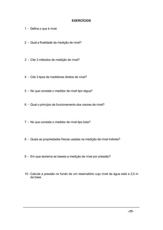 -17-
EXERCÍCIOS
1 - Defina o que é nível.
2 - Qual a finalidade da medição de nível?
3 - Cite 3 métodos de medição de nível?
4 - Cite 3 tipos de medidores diretos de nível?
5 - No que consiste o medidor de nível tipo régua?
6 - Qual o princípio de funcionamento dos visores de nível?
7 - No que consiste o medidor de nível tipo bóia?
8 - Quais as propriedades físicas usadas na medição de nível indireta?
9 - Em que teorema se baseia a medição de nível por pressão?
10 - Calcule a pressão no fundo de um reservatório cujo nível da água está a 2,5 m
da base.
 