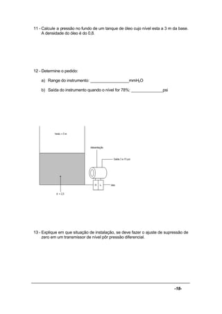 -18-
11 - Calcule a pressão no fundo de um tanque de óleo cujo nível esta a 3 m da base.
A densidade do óleo é do 0,8.
12 - Determine o pedido:
a) Range do instrumento: _________________mmH2O
b) Saída do instrumento quando o nível for 78%: ______________psi
13 - Explique em que situação de instalação, se deve fazer o ajuste de supressão de
zero em um transmissor de nível pôr pressão diferencial.
 
