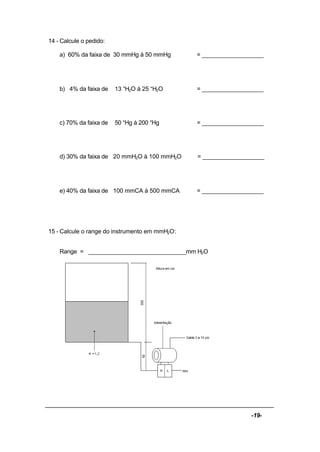 -19-
14 - Calcule o pedido:
a) 60% da faixa de 30 mmHg à 50 mmHg = ___________________
b) 4% da faixa de 13 “H2O à 25 “H2O = ___________________
c) 70% da faixa de 50 “Hg à 200 “Hg = ___________________
d) 30% da faixa de 20 mmH2O à 100 mmH2O = ___________________
e) 40% da faixa de 100 mmCA à 500 mmCA = ___________________
15 - Calcule o range do instrumento em mmH2O:
Range = ______________________________mm H2O
 