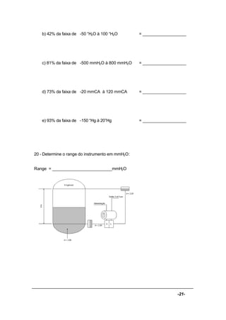 -21-
b) 42% da faixa de -50 “H2O à 100 “H2O = ___________________
c) 81% da faixa de -500 mmH2O à 800 mmH2O = ___________________
d) 73% da faixa de -20 mmCA à 120 mmCA = ___________________
e) 93% da faixa de -150 “Hg à 20”Hg = ___________________
20 - Determine o range do instrumento em mmH2O:
Range = __________________________mmH2O
 