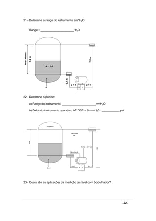 -22-
21 - Determine o range do instrumento em “H2O:
Range = _____________________”H2O
22 - Determine o pedido:
a) Range do instrumento: _____________________mmH2O
b) Saída do instrumento quando o ∆P FOR = 0 mmH2O : ___________ psi
23- Quais são as aplicações da medição de nível com borbulhador?
 