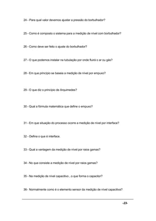 -23-
24 - Para qual valor devemos ajustar a pressão do borbulhador?
25 - Como é composto o sistema para a medição de nível com borbulhador?
26 - Como deve ser feito o ajuste do borbulhador?
27 - O que podemos instalar na tubulação por onde fluirá o ar ou gás?
28 - Em que princípio se baseia a medição de nível por empuxo?
29 - O que diz o princípio de Arquimedes?
30 - Qual a fórmula matemática que define o empuxo?
31 - Em que situação do processo ocorre a medição de nível por interface?
32 - Defina o que é interface.
33 - Qual a vantagem da medição de nível por raios gamas?
34 - No que consiste a medição de nível por raios gamas?
35 - Na medição de nível capacitivo , o que forma o capacitor?
36- Normalmente como é o elemento sensor da medição de nível capacitiva?
 