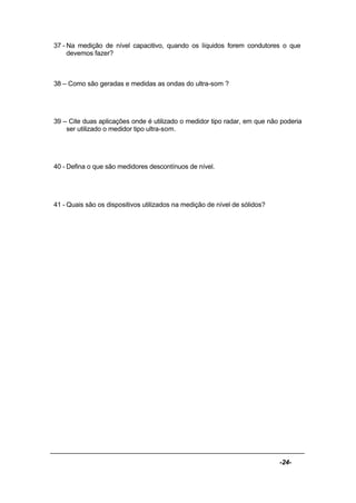 -24-
37 - Na medição de nível capacitivo, quando os líquidos forem condutores o que
devemos fazer?
38 – Como são geradas e medidas as ondas do ultra-som ?
39 – Cite duas aplicações onde é utilizado o medidor tipo radar, em que não poderia
ser utilizado o medidor tipo ultra-som.
40 - Defina o que são medidores descontínuos de nível.
41 - Quais são os dispositivos utilizados na medição de nível de sólidos?
 