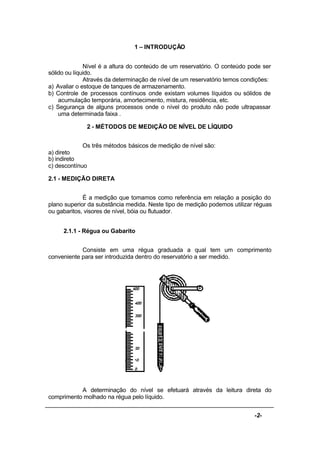 -2-
1 – INTRODUÇÃO
Nível é a altura do conteúdo de um reservatório. O conteúdo pode ser
sólido ou líquido.
Através da determinação de nível de um reservatório temos condições:
a) Avaliar o estoque de tanques de armazenamento.
b) Controle de processos contínuos onde existam volumes líquidos ou sólidos de
acumulação temporária, amortecimento, mistura, residência, etc.
c) Segurança de alguns processos onde o nível do produto não pode ultrapassar
uma determinada faixa .
2 - MÉTODOS DE MEDIÇÃO DE NÍVEL DE LÍQUIDO
Os três métodos básicos de medição de nível são:
a) direto
b) indireto
c) descontínuo
2.1 - MEDIÇÃO DIRETA
É a medição que tomamos como referência em relação a posição do
plano superior da substância medida. Neste tipo de medição podemos utilizar réguas
ou gabaritos, visores de nível, bóia ou flutuador.
2.1.1 - Régua ou Gabarito
Consiste em uma régua graduada a qual tem um comprimento
conveniente para ser introduzida dentro do reservatório a ser medido.
A determinação do nível se efetuará através da leitura direta do
comprimento molhado na régua pelo líquido.
 