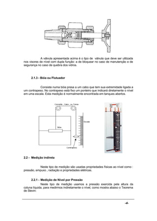 -4-
A válvula apresentada acima é o tipo de válvula que deve ser utilizada
nos visores de nível com dupla função: a de bloquear no caso de manutenção e de
segurança no caso de quebra dos vidros.
2.1.3 - Bóia ou Flutuador
Consiste numa bóia presa a um cabo que tem sua extremidade ligada a
um contrapeso. No contrapeso está fixo um ponteiro que indicará diretamente o nível
em uma escala. Esta medição é normalmente encontrada em tanques abertos.
2.2 - Medição indireta
Neste tipo de medição são usadas propriedades físicas ao nível como :
pressão, empuxo , radiação e propriedades elétricas.
2.2.1 - Medição de Nível por Pressão
Neste tipo de medição usamos a pressão exercida pela altura da
coluna líquida, para medirmos indiretamente o nível, como mostra abaixo o Teorema
de Stevin:
 