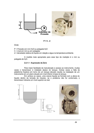 -5-
P = h . d
Onde:
P = Pressão em mm H2O ou polegada H2O
h = nível em mm ou em polegada
d = densidade relativa do líquido em relação a água na temperatura ambiente.
A medida mais apropriada para esse tipo de medição é o mm ou
polegada de H2O.
2.2.1.1 - Supressão de Zero
Para maior facilidade de manutenção e acesso ao instrumento, muitas
vezes o transmissor é instalado abaixo do tanque. Outras vezes a falta de
plataforma fixadora em torno de um tanque elevado resulta na instalação de um
instrumento em um plano situado em nível inferior à base do tanque.
Em ambos os casos, uma coluna líquida se formará com a altura do
líquido dentro da tomada de impulso, se o problema não for contornado, o
transmissor indicaria um nível superior ao real.
 