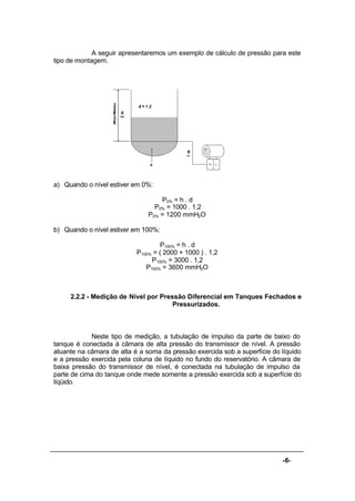 -6-
A seguir apresentaremos um exemplo de cálculo de pressão para este
tipo de montagem.
a) Quando o nível estiver em 0%:
P0% = h . d
P0% = 1000 . 1,2
P0% = 1200 mmH2O
b) Quando o nível estiver em 100%:
P100% = h . d
P100% = ( 2000 + 1000 ) . 1,2
P100% = 3000 . 1,2
P100% = 3600 mmH2O
2.2.2 - Medição de Nível por Pressão Diferencial em Tanques Fechados e
Pressurizados.
Neste tipo de medição, a tubulação de impulso da parte de baixo do
tanque é conectada à câmara de alta pressão do transmissor de nível. A pressão
atuante na câmara de alta é a soma da pressão exercida sob a superfície do líquido
e a pressão exercida pela coluna de líquido no fundo do reservatório. A câmara de
baixa pressão do transmissor de nível, é conectada na tubulação de impulso da
parte de cima do tanque onde mede somente a pressão exercida sob a superfície do
líqüido.
 