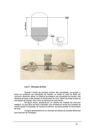 -7-
2.2.2.1 - Elevação de Zero
Quando o fluído do processo possuir alta viscosidade, ou quando o
fluído se condensa nas tubulações de impulso, ou ainda no caso do fluído ser
corrosivo, devemos utilizar um sistema de selagem nas tubulações de impulso, das
câmaras de baixa e alta pressão do transmissor de nível. Selam-se então ambas as
tubulações de impulso, bem como as câmaras do instrumento.
Na figura acima, apresenta-se um sistema de medição de nível com
selagem, no qual deve ser feita a elevação, que consiste em anular-se a pressão da
coluna líquida na tubulação de impulso da câmara de baixa pressão do transmissor
de nível.
A seguir apresentaremos um exemplo de cálculo de pressão diferencial
para este tipo de montagem.
 