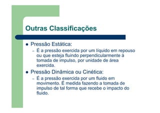Outras Classificações
Pressão Estática:
– É a pressão exercida por um líquido em repouso
ou que esteja fluindo perpendicularmente à
tomada de impulso, por unidade de área
exercida.
Pressão Dinâmica ou Cinética:
– É a pressão exercida por um fluido em
movimento. É medida fazendo a tomada de
impulso de tal forma que recebe o impacto do
fluido.
 