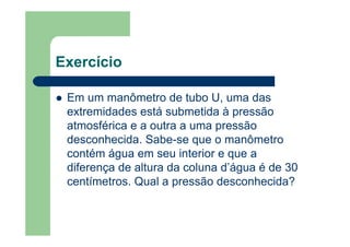 Exercício
Em um manômetro de tubo U, uma das
extremidades está submetida à pressão
atmosférica e a outra a uma pressão
desconhecida. Sabe-se que o manômetro
contém água em seu interior e que a
diferença de altura da coluna d’água é de 30
centímetros. Qual a pressão desconhecida?
 