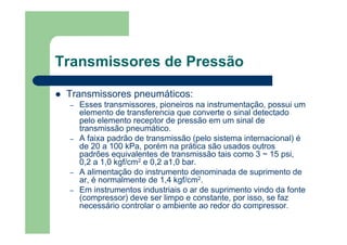 Transmissores de Pressão
Transmissores pneumáticos:
– Esses transmissores, pioneiros na instrumentação, possui um
elemento de transferencia que converte o sinal detectado
pelo elemento receptor de pressão em um sinal de
transmissão pneumático.
– A faixa padrão de transmissão (pelo sistema internacional) é
de 20 a 100 kPa, porém na prática são usados outros
padrões equivalentes de transmissão tais como 3 ~ 15 psi,
0,2 a 1,0 kgf/cm2 e 0,2 a1,0 bar.
– A alimentação do instrumento denominada de suprimento de
ar, é normalmente de 1,4 kgf/cm2.
– Em instrumentos industriais o ar de suprimento vindo da fonte
(compressor) deve ser limpo e constante, por isso, se faz
necessário controlar o ambiente ao redor do compressor.
 