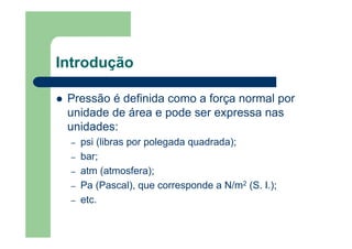 Introdução
Pressão é definida como a força normal por
unidade de área e pode ser expressa nas
unidades:
– psi (libras por polegada quadrada);
– bar;
– atm (atmosfera);
– Pa (Pascal), que corresponde a N/m2 (S. I.);
– etc.
 