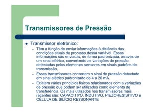 Transmissores de Pressão
Transmissor eletrônico:
– Têm a função de enviar informações à distância das
condições atuais de processo dessa variável. Essas
informações são enviadas, de forma padronizada, através de
um sinal elétrico, convertendo as variações de pressão
detectadas pelos elementos sensores em sinais padrões de
transmissão.
– Esses transmissores convertem o sinal de pressão detectado
em sinal elétrico padronizado de 4 a 20 mA.
– Existem vários princípios físicos relacionados com a variações
de pressão que podem ser utilizados como elemento de
transferência. Os mais utilizados nos transmissores mais
recentes são: CAPACITIVO, INDUTIVO, PIEZORESISITIVO e
CÉLULA DE SILÍCIO RESSONANTE
 