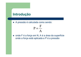 Introdução
A pressão é calculada como sendo:
onde F é a força em N, A é a área da superfície
onde a força está aplicada e P é a pressão
A
F
P =
 