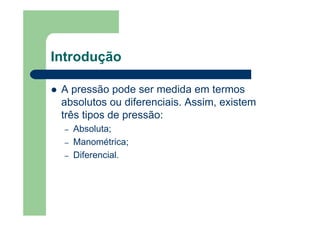 Introdução
A pressão pode ser medida em termos
absolutos ou diferenciais. Assim, existem
três tipos de pressão:
– Absoluta;
– Manométrica;
– Diferencial.
 