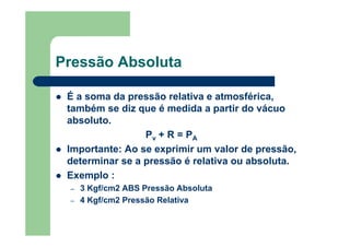 Pressão Absoluta
É a soma da pressão relativa e atmosférica,
também se diz que é medida a partir do vácuo
absoluto.
Pv + R = PA
Importante: Ao se exprimir um valor de pressão,
determinar se a pressão é relativa ou absoluta.
Exemplo :
– 3 Kgf/cm2 ABS Pressão Absoluta
– 4 Kgf/cm2 Pressão Relativa
 