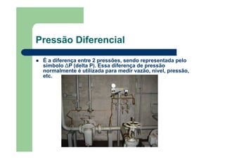 Pressão Diferencial
É a diferença entre 2 pressões, sendo representada pelo
símbolo ∆P (delta P). Essa diferença de pressão
normalmente é utilizada para medir vazão, nível, pressão,
etc.
 