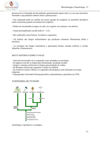 Microbiologia e Parasitologia 13
13
processo leva à formação de descendentes geneticamente iguais entre si e aos seus ancestrais,
formando o que podemos chamar clone) e parassexuais ;
- Sua respiração pode ser aeróbia (só ocorre quando há oxigênio) ou anaeróbia facultativa
(tanto na presença quanto na ausência de oxigênio);
- Podem ser encontrados na água, no solo, nos vegetais, nos animais e em detritos.
- Atuam principalmente em pH ácido (5 – 5,5);
- São conhecidos como bolores, leveduras e cogumelos.
- Os bolores são fungos multicelulares que produzem estruturas filamentosas (hifas e
micélios).
- As leveduras são fungos unicelulares e apresentam formas variadas (esférica a ovóide;
elipsóide a filamentosos).
BREVE HISTÓRICO SOBRE FUNGOS
- Antes do microscópio só os cogumelos eram estudados na micologia.
- Os egípcios usavam os fungos para fermentação- produção de pães.
- Gregos e romanos utilizavam os fungos para produção de vinhos.
- Os Romanos utilizavam cogumelos e trufas na culinária.
- Na América Central e México os cogumelos alucinógenos eram utilizados em rituais
religiosos.
- O pesquisador Alexandre Fleming descobriu acidentalmente a penicilina em 1928.
TAXONOMIA DE FUNGOS
morfológico, reprodutivo e ecológico.
 