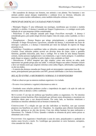 Microbiologia e Parasitologia 15
15
- São causadores de doenças nos homens, nos animais e nas plantas. Nos humanos e nos
animais podem causar alergias respiratórias e cutâneas leves ou intensas, infecções em
mucosas e outros tecidos subcutâneos, como também infecções crônicas e letais.
PRINCIPAIS DOENÇAS CAUSADAS POR FUNGOS
- Meningite fúngica- É uma inflamação nas meninges, membranas que revestem a medula
espinhal e o cérebro. A doença é causada por fungos Cryptococcus, e o contágio ocorre pela
inalação do ar com pequenas células contaminadas.
- Peniciliose- É uma infecção causada pelo fungo Penicillium marneffei. A doença é
considerada grave, pois pode atingir diversos órgãos vitais do corpo, como o pulmão, os rins e
fígado.
- Histoplasmose - Doença fúngica que atinge, principalmente, o pulmão do paciente
infectado. O fungo Histoplasma capsulatum, causador da doença, é encontrado nas fezes de
morcegos e pássaros, e a doença é transmitida por meio da inalação de esporos do fungo
presentes no ar.
- Candidíase- Considera-se candidíase todas as infecções causadas pelas espécies do fungo
Candida. Essas infecções podem ocorrer em diversas áreas do corpo, como a genitália
feminina, genitália masculina, pele, boca e esôfago. Por se tratar de uma doença bastante
comum, muitas pessoas negligenciam o seu tratamento, o que é muito perigoso. A candidíase
pode chegar ao sangue e espalhar-se pelos órgãos vitais, podendo ser fatal.
- Onicomicose- É difícil imaginar que algo simples, como uma micose na unha, pode
representar um grande perigo para sua saúde. A infecção fúngica nas unhas é bastante comum
e deve ser tratada assim que surgirem sintomas como unhas frágeis, deformadas e quebradiças
ou dor nos dedos.
- A maioria das doenças causadas por fungos pode ser preocupante e apresentar risco de
morte, principalmente para pacientes com HIV, pessoas debilitadas e com baixa imunidade.
RELAÇÃO ENTRE A MICROBIOTA NORMAL E O HOSPEDEIRO
- Pode-se observar que na natureza nenhum organismo vive isolado.
- Os seres vivos (animais e vegetais) relacionam-se entre si.
- Estudando essas relações podemos avaliar a importância do papel e da ação de cada ser
existente sobre os demais e sobre o ambiente.
MUTUALISMO: É um tipo de simbiose que beneficia ambos os organismos. Ex: No intestino
do homem existem bactérias (flora intestinal) que utilizam restos alimentares e encontram em
condições ideais para o seu desenvolvimento. Por outro lado, as bactérias sintetizam e
eliminam no intestino substância útil ao homem (vitamina K).
COMENSALISMO: É a relação em que um dos indivíduos se beneficia, sem que ocorram
prejuízos (ou benefícios ao outro). Ex: Orquídeas. As orquídeas para obterem luminosidade
na floresta, apóiam-se no alto das árvores. Com isto obtém bastante luz para realizarem a
fotossíntese. Ex: Tubarão X Peixe: Quando o tubarão se alimenta de peixe outros peixes se
alimentam com o resto.
PARASITISMO: Um organismo é beneficiado à custa do outro, prejudicando-o e podendo em
muitos casos leva-lo a morte. Ex: Lombrigas que parasitam os seres humanos, carrapatos,
vírus causador da Aids, etc.
 