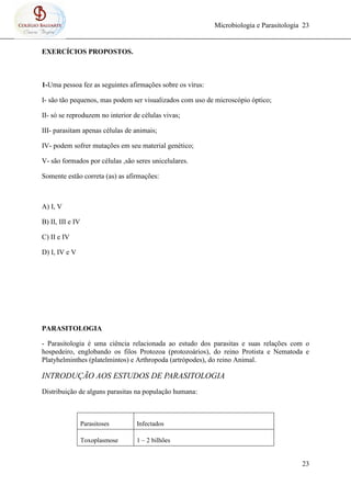 Microbiologia e Parasitologia 23
23
EXERCÍCIOS PROPOSTOS.
1-Uma pessoa fez as seguintes afirmações sobre os vírus:
I- são tão pequenos, mas podem ser visualizados com uso de microscópio óptico;
II- só se reproduzem no interior de células vivas;
III- parasitam apenas células de animais;
IV- podem sofrer mutações em seu material genético;
V- são formados por células ,são seres unicelulares.
Somente estão correta (as) as afirmações:
A) I, V
B) II, III e IV
C) II e IV
D) I, IV e V
PARASITOLOGIA
- Parasitologia é uma ciência relacionada ao estudo dos parasitas e suas relações com o
hospedeiro, englobando os filos Protozoa (protozoários), do reino Protista e Nematoda e
Platyhelminthes (platelmintos) e Arthropoda (artrópodes), do reino Animal.
INTRODUÇÃO AOS ESTUDOS DE PARASITOLOGIA
Distribuição de alguns parasitas na população humana:
Parasitoses Infectados
Toxoplasmose 1 – 2 bilhões
 