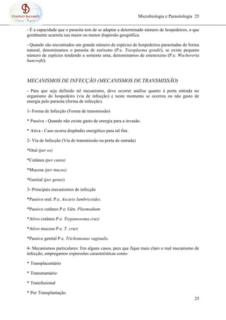Microbiologia e Parasitologia 25
25
- É a capacidade que o parasita tem de se adaptar a determinado número de hospedeiros, o que
geralmente acarreta sua maior ou menor dispersão geográfica.
- Quando são encontrados um grande número de espécies de hospedeiros parasitadas de forma
natural, denominamos o parasita de eurixeno (P.e. Toxoplasma gondii), se existe pequeno
número de espécies tendendo a somente uma, denominamos de estenoxeno (P.e. Wuchereria
bancrofti).
MECANISMOS DE INFECÇÃO (MECANISMOS DE TRANSMISSÃO)
- Para que seja definido tal mecanismo, deve ocorrer análise quanto à porta entrada no
organismo do hospedeiro (via de infecção) e neste momento se ocorreu ou não gasto de
energia pelo parasita (forma de infecção).
1- Forma de Infecção (Forma de transmissão)
* Passiva - Quando não existe gasto de energia para a invasão.
* Ativa - Caso ocorra dispêndio energético para tal fim.
2- Via de Infecção (Via de transmissão ou porta de entrada)
*Oral (per os)
*Cutânea (per cuten)
*Mucosa (per mucus)
*Genital (per genus)
3- Principais mecanismos de infecção
*Passivo oral. P.e. Ascaris lumbricoides.
*Passivo cutâneo P.e. Gên. Plasmodium
*Ativo cutâneo P.e. Trypanosoma cruzi
*Ativo mucoso P.e. T. cruzi
*Passivo genital P.e. Trichomonas vaginalis.
4- Mecanismos particulares: Em alguns casos, para que fique mais claro o real mecanismo de
infecção, empregamos expressões características como:
* Transplacentário
* Transmamário
* Transfusional
* Por Transplantação.
 