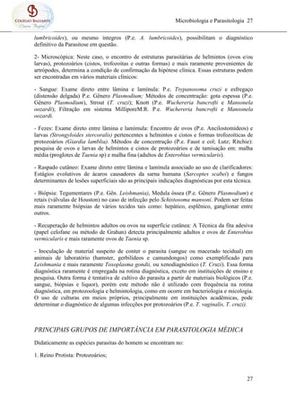 Microbiologia e Parasitologia 27
27
lumbricoides), ou mesmo íntegros (P.e. A. lumbricoides), possibilitam o diagnóstico
definitivo da Parasitose em questão.
2- Microscópica: Neste caso, o encontro de estruturas parasitárias de helmintos (ovos e/ou
larvas), protozoários (cistos, trofozoítas e outras formas) e mais raramente provenientes de
artrópodes, determina a condição de confirmação da hipótese clínica. Essas estruturas podem
ser encontradas em vários materiais clínicos:
- Sangue: Exame direto entre lâmina e lamínula: P.e. Trypanosoma cruzi e esfregaço
(distensão delgada) P.e. Gênero Plasmodium; Métodos de concentração: gota espessa (P.e.
Gênero Plasmodium), Strout (T. cruzi); Knott (P.e. Wuchereria bancrofti e Mansonela
oozardi); Filtração em sistema MilliporeM.R. P.e. Wuchereria bancrofti e Mansonela
oozardi.
- Fezes: Exame direto entre lâmina e lamímula: Encontro de ovos (P.e. Ancilostomídeos) e
larvas (Strongyloides stercoralis) pertencentes a helmintos e cistos e formas trofozoíticas de
protozoários (Giardia lamblia). Métodos de concentração (P.e. Faust e col; Lutz; Ritchie):
pesquisa de ovos e larvas de helmintos e cistos de protozoários e de tamisação em: malha
média (proglotes de Taenia sp) e malha fina (adultos de Enterobius vermicularis).
- Raspado cutâneo: Exame direto entre lâmina e lamínula associado ao uso de clarificadores:
Estágios evolutivos de ácaros causadores da sarna humana (Sarcoptes scabei) e fungos
determinantes de lesões superficiais são as principais indicações diagnósticas por esta técnica.
- Biópsia: Tegumentares (P.e. Gên. Leishmania), Medula óssea (P.e. Gênero Plasmodium) e
retais (válvulas de Houston) no caso de infecção pelo Schistosoma mansoni. Podem ser feitas
mais raramente biópsias de vários tecidos tais como: hepático, esplênico, ganglionar entre
outros.
- Recuperação de helmintos adultos ou ovos na superfície cutânea: A Técnica da fita adesiva
(papel celofane ou método de Grahan) detecta principalmente adultos e ovos de Enterobius
vermicularis e mais raramente ovos de Taenia sp.
- Inoculação de material suspeito de conter o parasita (sangue ou macerado tecidual) em
animais de laboratório (hamster, gerbilídeos e camundongos) como exemplificado para
Leishmania e mais raramente Toxoplasma gondii, ou xenodiagnóstico (T. Cruzi). Essa forma
diagnóstica raramente é empregada na rotina diagnóstica, exceto em instituições de ensino e
pesquisa. Outra forma é tentativa de cultivo do parasita a partir de materiais biológicos (P.e.
sangue, biópsias e liquor), porém este método não é utilizado com frequência na rotina
diagnóstica, em protozoologia e helmintologia, como em ocorre em bacteriologia e micologia.
O uso de culturas em meios próprios, principalmente em instituições acadêmicas, pode
determinar o diagnóstico de algumas infecções por protozoários (P.e. T. vaginalis, T. cruzi).
PRINCIPAIS GRUPOS DE IMPORTÂNCIA EM PARASITOLOGIA MÉDICA
Didaticamente as espécies parasitas do homem se encontram no:
1. Reino Protista: Protozoários;
 