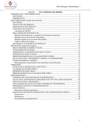Microbiologia e Parasitologia 3
3
Sumário Erro! Indicador não definido.
INTRODUÇÃO À MICROBIOLOGIA .................................................................................... 4
DEFINIÇÃO........................................................................................................................... 4
IMPORTÂNCIA...................................................................................................................... 4
BACTERIOLOGIA (estudo das bactérias)................................................................................ 4
BACTÉRIAS ........................................................................................................................... 4
ESTRUTURA MICROBIANA................................................................................................. 4
MORFOLOGIA BACTERIANA.............................................................................................. 4
CITOLOGIA BACTERIANA .................................................................................................. 5
Coloração de GRAM.......................................................................................................... 6
MECANISMO DE REPRODUÇÃO....................................................................................... 7
Métodos Utilizados para o controle de crescimento bacteriano......................................... 9
Métodos Físicos de Controle Microbiano .......................................................................... 9
Métodos Químicos de Controle Microbiano.................................................................... 10
Cultivo e Meios de Cultura .............................................................................................. 10
BACTÉRIAS CAUSADORAS DE DOENÇAS...................................................................... 12
MICOLOGIA (Estudo dos fungos).......................................................................................... 12
BREVE HISTÓRICO SOBRE FUNGOS.............................................................................. 13
TAXONOMIA DE FUNGOS.............................................................................................. 13
MORFOLOGIA E REPRODUÇÃO DOS FUNGOS............................................................ 14
IMPORTÂNCIA DOS FUNGOS .......................................................................................... 14
PRINCIPAIS DOENÇAS CAUSADAS POR FUNGOS.................................................... 15
RELAÇÃO ENTRE A MICROBIOTA NORMAL E O HOSPEDEIRO................................. 15
FLORA MICROBIANA NORMAL........................................................................................ 16
Microrganismos representativos da microbiota normal humana ..................................... 16
VIROLOGIA............................................................................................................................ 17
ESTRUTURA E MORFOLOGIA DOS VIRUS..................................................................... 17
CLASSIFICAÇÃO DOS VÍRUS......................................................................................... 18
REPRODUÇÃO DOS VÍRUS............................................................................................. 18
PRINCIPAS DOENÇAS CAUSADAS POR VÍRUS ......................................................... 19
PARASITOLOGIA.................................................................................................................. 23
INTRODUÇÃO AOS ESTUDOS DE PARASITOLOGIA..................................................... 23
CICLO VITAL (ONTOGÊNICO, BIOLÓGICO OU DE VIDA) DOS PARASITAS............. 24
ESPECIFICIDADE PARASITÁRIA ..................................................................................... 24
MECANISMOS DE INFECÇÃO (MECANISMOS DE TRANSMISSÃO)............................ 25
PERÍODOS CLÍNICOS E PARASITOLÓGICOS ................................................................ 26
DIAGNÓSTICO.................................................................................................................... 26
Detecção de formas parasitárias....................................................................................... 26
PRINCIPAIS GRUPOS DE IMPORTÂNCIA EM PARASITOLOGIA MÉDICA................. 27
Protozooses....................................................................................................................... 28
Helmintoses...................................................................................................................... 38
Nematelmintos (asquelmintos):........................................................................................ 42
 
