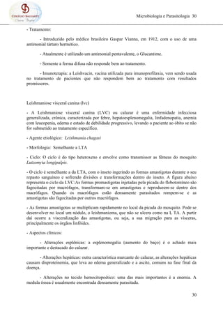 Microbiologia e Parasitologia 30
30
- Tratamento:
- Introduzido pelo médico brasileiro Gaspar Vianna, em 1912, com o uso de uma
antimonial tártaro hermético.
- Atualmente é utilizado um antimonial pentavalente, o Glucantime.
- Somente a forma difusa não responde bem ao tratamento.
- Imunoterapia: a Leishvacin, vacina utilizada para imunoprofilaxia, vem sendo usada
no tratamento de pacientes que não respondem bem ao tratamento com resultados
promissores.
Leishmaniose visceral canina (lvc)
- A Leishmaniose visceral canina (LVC) ou calazar é uma enfermidade infecciosa
generalizada, crônica, caracterizada por febre, hepatoesplenomegalia, linfadenopatia, anemia
com leucopenia, edema e estado de debilidade progressivo, levando o paciente ao óbito se não
for submetido ao tratamento específico.
- Agente etiológico: Leishmania chagasi
- Morfologia: Semelhante a LTA
- Ciclo: O ciclo é do tipo heteroxeno e envolve como transmissor as fêmeas do mosquito
Lutzomyia longipalpis.
- O ciclo é semelhante a da LTA, com o inseto ingerindo as formas amastigotas durante o seu
repasto sanguíneo e sofrendo divisões e transformações dentro do inseto. A figura abaixo
representa o ciclo da LVC:As formas promastigotas injetadas pela picada do flebotomíneo são
fagocitadas por macrófagos, transformam-se em amastigotas e reproduzem-se dentro dos
macrófagos. Quando os macrófagos estão densamente parasitados rompem-se e as
amastigotas são fagocitadas por outros macrófagos.
- As formas amastigotas se multiplicam rapidamente no local da picada do mosquito. Pode se
desenvolver no local um nódulo, o leishmanioma, que não se ulcera como na L TA. A partir
daí ocorre a visceralização das amastigotas, ou seja, a sua migração para as vísceras,
principalmente os órgãos linfóides.
- Aspectos clínicos:
- Alterações esplênicas: a esplenomegalia (aumento do baço) é o achado mais
importante e destacado do calazar.
- Alterações hepáticas: outra característica marcante do calazar, as alterações hepáticas
causam disproteinemia, que leva ao edema generalizado e a ascite, comuns na fase final da
doença.
- Alterações no tecido hemocitopoético: uma das mais importantes é a enemia. A
medula óssea é usualmente encontrada densamente parasitada.
 