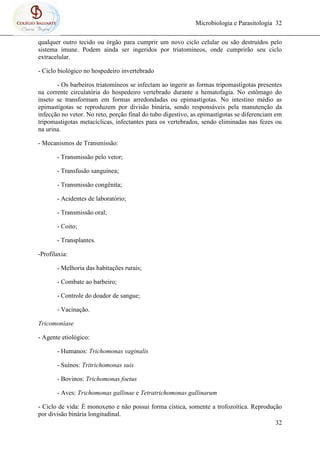 Microbiologia e Parasitologia 32
32
qualquer outro tecido ou órgão para cumprir um novo ciclo celular ou são destruídos pelo
sistema imune. Podem ainda ser ingeridos por triatomíneos, onde cumprirão seu ciclo
extracelular.
- Ciclo biológico no hospedeiro invertebrado
- Os barbeiros triatomíneos se infectam ao ingerir as formas tripomastígotas presentes
na corrente circulatória do hospedeiro vertebrado durante a hematofagia. No estômago do
inseto se transformam em formas arredondadas ou epimastígotas. No intestino médio as
epimastígotas se reproduzem por divisão binária, sendo responsáveis pela manutenção da
infecção no vetor. No reto, porção final do tubo digestivo, as epimastígotas se diferenciam em
tripomastigotas metacíclicas, infectantes para os vertebrados, sendo eliminadas nas fezes ou
na urina.
- Mecanismos de Transmissão:
- Transmissão pelo vetor;
- Transfusão sanguínea;
- Transmissão congênita;
- Acidentes de laboratório;
- Transmissão oral;
- Coito;
- Transplantes.
-Profilaxia:
- Melhoria das habitações rurais;
- Combate ao barbeiro;
- Controle do doador de sangue;
- Vacinação.
Tricomoníase
- Agente etiológico:
- Humanos: Trichomonas vaginalis
- Suínos: Tritrichomonas suis
- Bovinos: Trichomonas foetus
- Aves: Trichomonas gallinae e Tetratrichomonas gallinarum
- Ciclo de vida: É monoxeno e não possui forma cística, somente a trofozoítica. Reprodução
por divisão binária longitudinal.
 