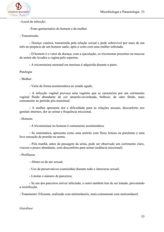 Microbiologia e Parasitologia 33
33
- Local da infecção:
-Trato geniturinário do homem e da mulher.
- Transmissão:
- Doença venérea, transmitida pela relação sexual e pode sobreviver por mais de um
mês no prepúcio de um homem sadio, após o coito com uma mulher infectada.
- O homem é o vetor da doença; com a ejaculação, os tricomonas presentes na mucosa
da uretra são levados a vagina pelo esperma.
- A tricomoníase neonatal em meninas é adquirida durante o parto.
Patologia
- Mulher:
- Varia da forma assintomática ao estado agudo.
- A infecção vaginal provoca uma vaginite que se caracteriza por um corrimento
vaginal fluido abundante de cor amarelo-esverdeada, bolhoso, de odor fétido, mais
comumente no período pós-menstrual.
- A mulher apresenta dor e dificuldade para as relações sexuais, desconforto nos
genitais internos, dor ao urinar e frequência miccional.
- Homem:
- A tricomoníase no homem é comumente assintomática.
- Se sintomática, apresenta como uma uretrite com fluxo leitoso ou purulento e uma
leve sensação de prurido na uretra.
- Pela manhã, antes da passagem da urina, pode ser observado um corrimento claro,
viscoso e pouco abundante, com desconforto para urinar (ardência miccional).
- Profilaxia:
- Abster-se do ato sexual;
- Uso de preservativos (camisinha) durante todo o intercurso sexual;
- Limitar o número de parceiros;
- Se um dos parceiros estiver infectado, o outro também tem de ser tratado, prevenindo
a reeinfecção.
- Tratamento: Eficiente, realizado com nitrimidazóis, mais comumente com metronidazol.
Giardíase
 