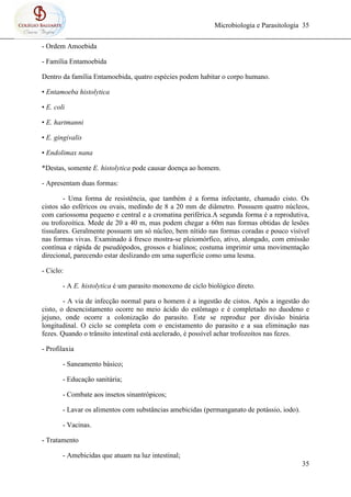 Microbiologia e Parasitologia 35
35
- Ordem Amoebida
- Família Entamoebida
Dentro da família Entamoebida, quatro espécies podem habitar o corpo humano.
• Entamoeba histolytica
• E. coli
• E. hartmanni
• E. gingivalis
• Endolimax nana
*Destas, somente E. histolytica pode causar doença ao homem.
- Apresentam duas formas:
- Uma forma de resistência, que também é a forma infectante, chamado cisto. Os
cistos são esféricos ou ovais, medindo de 8 a 20 mm de diâmetro. Possuem quatro núcleos,
com cariossoma pequeno e central e a cromatina periférica.A segunda forma é a reprodutiva,
ou trofozoítica. Mede de 20 a 40 m, mas podem chegar a 60m nas formas obtidas de lesões
tissulares. Geralmente possuem um só núcleo, bem nítido nas formas coradas e pouco visível
nas formas vivas. Examinado á fresco mostra-se pleiomórfico, ativo, alongado, com emissão
contínua e rápida de pseudópodos, grossos e hialinos; costuma imprimir uma movimentação
direcional, parecendo estar deslizando em uma superfície como uma lesma.
- Ciclo:
- A E. histolytica é um parasito monoxeno de ciclo biológico direto.
- A via de infecção normal para o homem é a ingestão de cistos. Após a ingestão do
cisto, o desencistamento ocorre no meio ácido do estômago e é completado no duodeno e
jejuno, onde ocorre a colonização do parasito. Este se reproduz por divisão binária
longitudinal. O ciclo se completa com o encistamento do parasito e a sua eliminação nas
fezes. Quando o trânsito intestinal está acelerado, é possível achar trofozoítos nas fezes.
- Profilaxia
- Saneamento básico;
- Educação sanitária;
- Combate aos insetos sinantrópicos;
- Lavar os alimentos com substâncias amebicidas (permanganato de potássio, iodo).
- Vacinas.
- Tratamento
- Amebicidas que atuam na luz intestinal;
 