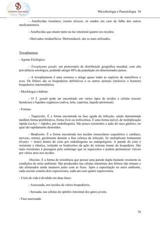 Microbiologia e Parasitologia 36
36
- Amebicidas tissulares; (muito tóxicos, só usados em caso de falha dos outros
medicamentos).
- Amebicidas que atuam tanto na luz intestinal quanto nos tecidos;
- Derivados imidazólicos: Metronidazol, são os mais utilizados.
Toxoplasmose
- Agente Etiológico:
- Toxoplasma gondii, um protozoário de distribuição geográfica mundial, com alta
prevalência sorológica, podendo atingir 60% da população em determinados países.
- A toxoplasmose é uma zoonose e atinge quase todas as espécies de mamíferos e
aves. Os felinos são os hospedeiros definitivos e os outros animais (inclusive o homem)
hospedeiros intermediários.
- Morfologia e hábitat:
- O T. gondii pode ser encontrado em vários tipos de tecidos e células (exceto
hemácias) e líquidos orgânicos (saliva, leite, esperma, líquido peritoneal).
- Formas:
- Taquizoíto. É a forma encontrada na fase aguda da infecção, sendo denominada
também forma proliferativa, forma livre ou trofozoítica. É uma forma móvel, de multiplicação
rápida (tachys = rápido), por endodiogenia. São pouco resistentes a ação do suco gástrico, no
qual são rapidamente destruídos.
- Bradizoíto. É a forma encontrada nos tecidos (musculares esquelético e cardíaco,
nervoso, retina), geralmente durante a fase crônica da infecção. Se multiplicam lentamente
(bradys = lento) dentro do cisto por endodiogenia ou endopoliginia. A parede do cisto é
resistente e elástica, isolando os bradizoítos da ação do sistema imune do hospedeiro. São
mais resistentes à passagem pelo estômago que os taquizoítos e podem permanecer viáveis
por vários anos nos tecidos.
-Oocisto. É a forma de resistência que possui uma parede dupla bastante resistente às
condições do meio ambiente. São produzidos nas células intestinais dos felinos não imunes e
são eliminados ainda imaturos junto com as fezes. Após a esporulação no meio ambiente,
cada oocisto contém dois esporocistos, cada um com quatro esporozoítos.
- Ciclo de vida é dividido em duas fases:
- Assexuada, nos tecidos de vários hospedeiros;
- Sexuada, nas células do epitélio intestinal dos gatos jovens.
- Fase assexuada:
 