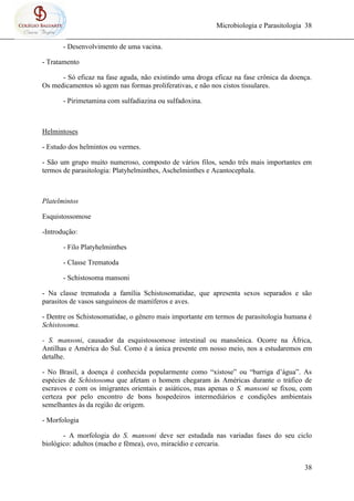 Microbiologia e Parasitologia 38
38
- Desenvolvimento de uma vacina.
- Tratamento
- Só eficaz na fase aguda, não existindo uma droga eficaz na fase crônica da doença.
Os medicamentos só agem nas formas proliferativas, e não nos cistos tissulares.
- Pirimetamina com sulfadiazina ou sulfadoxina.
Helmintoses
- Estudo dos helmintos ou vermes.
- São um grupo muito numeroso, composto de vários filos, sendo três mais importantes em
termos de parasitologia: Platyhelminthes, Aschelminthes e Acantocephala.
Platelmintos
Esquistossomose
-Introdução:
- Filo Platyhelminthes
- Classe Trematoda
- Schistosoma mansoni
- Na classe trematoda a família Schistosomatidae, que apresenta sexos separados e são
parasitos de vasos sanguíneos de mamíferos e aves.
- Dentre os Schistosomatidae, o gênero mais importante em termos de parasitologia humana é
Schistosoma.
- S. mansoni, causador da esquistossomose intestinal ou mansônica. Ocorre na África,
Antilhas e América do Sul. Como é a única presente em nosso meio, nos a estudaremos em
detalhe.
- No Brasil, a doença é conhecida popularmente como “xistose” ou “barriga d’água”. As
espécies de Schistosoma que afetam o homem chegaram às Américas durante o tráfico de
escravos e com os imigrantes orientais e asiáticos, mas apenas o S. mansoni se fixou, com
certeza por pelo encontro de bons hospedeiros intermediários e condições ambientais
semelhantes às da região de origem.
- Morfologia
- A morfologia do S. mansoni deve ser estudada nas variadas fases do seu ciclo
biológico: adultos (macho e fêmea), ovo, miracídio e cercaria.
 
