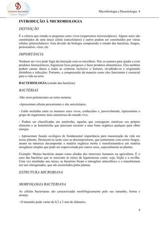 Microbiologia e Parasitologia 4
4
INTRODUÇÃO À MICROBIOLOGIA
DEFINIÇÃO
É a ciência que estuda os pequenos seres vivos (organismos microscópicos). Alguns seres são
constituídos de uma única célula (unicelulares) e outros podem ser constituídos por várias
células (pluricelulares). Esta divisão da biologia compreende o estudo das bactérias, fungos,
protozoários, vírus, etc.
IMPORTÂNCIA
Nenhum ser vivo pode fugir da interação com os micróbios. Nós os usamos para ajudar a criar
produtos farmacêuticos, higienizar lixos perigosos e fazer produtos alimentícios. Eles também
podem causar danos a todas as criaturas inclusive o homem, invadindo-os e originando
distúrbios e infecções. Portanto, a compreensão da maneira como eles funcionam é essencial
para a vida na terra.
BACTERIOLOGIA (estudo das bactérias)
BACTÉRIAS
-São seres pertencentes ao reino monera;
-Apresentam células procariontes e são unicelulares;
- Estão incluídas entre os menores seres vivos, conhecidos e, possivelmente, representam o
grupo de organismos mais numerosos do mundo vivo.
- Podem ser classificadas em autótrofas, aquelas que conseguem sintetizar seu próprio
alimento e as heterótrofas que precisam recorrer a uma fonte orgânica qualquer para obter
energia.
- Apresentam função ecológica de fundamental importância para manutenção da vida em
nosso planeta. Destacam-se neste caso as decompositoras, que juntamente com certos fungos,
atuam na natureza decompondo a matéria orgânica morta e transformando-a em matéria
inorgânica simples que pode ser reaproveitada por outros seres, especialmente as plantas.
Exemplo: Muitas bactérias atuam como aliadas dos interesses humanos na agricultura. É o
caso das bactérias que se associam às raízes de leguminosas como: soja, feijão e a ervilha.
Uma vez instaladas nas raízes, as bactérias fixam o nitrogênio atmosférico e o transformam
em sais nitrogenados, que são assimilados pelas plantas.
ESTRUTURA MICROBIANA
MORFOLOGIA BACTERIANA
As células bacterianas são caracterizadas morfologicamente pelo seu tamanho, forma e
arranjo.
- O tamanho pode variar de 0,2 a 2 mm de diâmetro.
 