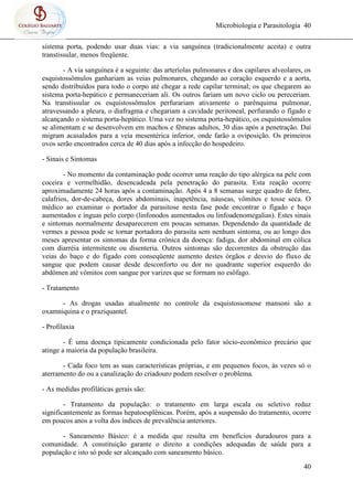 Microbiologia e Parasitologia 40
40
sistema porta, podendo usar duas vias: a via sanguínea (tradicionalmente aceita) e outra
transtissular, menos freqüente.
- A via sanguínea é a seguinte: das arteríolas pulmonares e dos capilares alveolares, os
esquistossômulos ganhariam as veias pulmonares, chegando ao coração esquerdo e a aorta,
sendo distribuídos para todo o corpo até chegar a rede capilar terminal; os que chegarem ao
sistema porta-hepático e permaneceriam ali. Os outros fariam um novo ciclo ou pereceriam.
Na transtissular os esquistossômulos perfurariam ativamente o parênquima pulmonar,
atravessando a pleura, o diafragma e chegariam a cavidade peritoneal, perfurando o fígado e
alcançando o sistema porta-hepático. Uma vez no sistema porta-hepático, os esquistossômulos
se alimentam e se desenvolvem em machos e fêmeas adultos, 30 dias após a penetração. Daí
migram acasalados para a veia mesentérica inferior, onde farão a oviposição. Os primeiros
ovos serão encontrados cerca de 40 dias após a infecção do hospedeiro.
- Sinais e Sintomas
- No momento da contaminação pode ocorrer uma reação do tipo alérgica na pele com
coceira e vermelhidão, desencadeada pela penetração do parasita. Esta reação ocorre
aproximadamente 24 horas após a contaminação. Após 4 a 8 semanas surge quadro de febre,
calafrios, dor-de-cabeça, dores abdominais, inapetência, náuseas, vômitos e tosse seca. O
médico ao examinar o portador da parasitose nesta fase pode encontrar o fígado e baço
aumentados e ínguas pelo corpo (linfonodos aumentados ou linfoadenomegalias). Estes sinais
e sintomas normalmente desaparecerem em poucas semanas. Dependendo da quantidade de
vermes a pessoa pode se tornar portadora do parasita sem nenhum sintoma, ou ao longo dos
meses apresentar os sintomas da forma crônica da doença: fadiga, dor abdominal em cólica
com diarréia intermitente ou disenteria. Outros sintomas são decorrentes da obstrução das
veias do baço e do fígado com conseqüente aumento destes órgãos e desvio do fluxo de
sangue que podem causar desde desconforto ou dor no quadrante superior esquerdo do
abdômen até vômitos com sangue por varizes que se formam no esôfago.
- Tratamento
- As drogas usadas atualmente no controle da esquistossomose mansoni são a
oxamniquina e o praziquantel.
- Profilaxia
- É uma doença tipicamente condicionada pelo fator sócio-econômico precário que
atinge a maioria da população brasileira.
- Cada foco tem as suas características próprias, e em pequenos focos, às vezes só o
aterramento do ou a canalização do criadouro podem resolver o problema.
- As medidas profiláticas gerais são:
- Tratamento da população: o tratamento em larga escala ou seletivo reduz
significantemente as formas hepatoesplênicas. Porém, após a suspensão do tratamento, ocorre
em poucos anos a volta dos índices de prevalência anteriores.
- Saneamento Básico: é a medida que resulta em benefícios duradouros para a
comunidade. A constituição garante o direito a condições adequadas de saúde para a
população e isto só pode ser alcançado com saneamento básico.
 