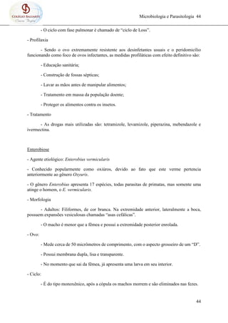 Microbiologia e Parasitologia 44
44
- O ciclo com fase pulmonar é chamado de “ciclo de Loss”.
- Profilaxia
- Sendo o ovo extremamente resistente aos desinfetantes usuais e o peridomicílio
funcionando como foco de ovos infectantes, as medidas profiláticas com efeito definitivo são:
- Educação sanitária;
- Construção de fossas sépticas;
- Lavar as mãos antes de manipular alimentos;
- Tratamento em massa da população doente;
- Proteger os alimentos contra os insetos.
- Tratamento
- As drogas mais utilizadas são: tetramizole, levamizole, piperazina, mebendazole e
ivermectina.
Enterobiose
- Agente etiológico: Enterobius vermicularis
- Conhecido popularmente como oxiúros, devido ao fato que este verme pertencia
anteriormente ao gênero Oxyuris.
- O gênero Enterobius apresenta 17 espécies, todas parasitas de primatas, mas somente uma
atinge o homem, o E. vermicularis.
- Morfologia
- Adultos: Filiformes, de cor branca. Na extremidade anterior, lateralmente a boca,
possuem expansões vesiculosas chamadas “asas cefálicas”.
- O macho é menor que a fêmea e possui a extremidade posterior enrolada.
- Ovo:
- Mede cerca de 50 micrômetros de comprimento, com o aspecto grosseiro de um “D”.
- Possui membrana dupla, lisa e transparente.
- No momento que sai da fêmea, já apresenta uma larva em seu interior.
- Ciclo:
- É do tipo monoxênico, após a cópula os machos morrem e são eliminados nas fezes.
 
