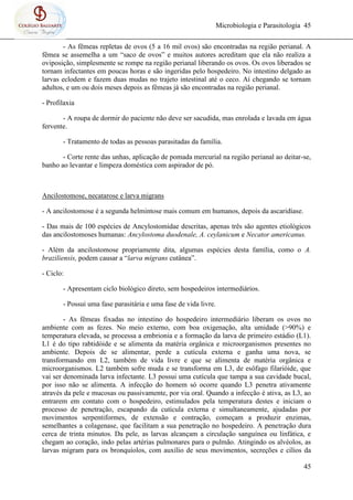 Microbiologia e Parasitologia 45
45
- As fêmeas repletas de ovos (5 a 16 mil ovos) são encontradas na região perianal. A
fêmea se assemelha a um “saco de ovos” e muitos autores acreditam que ela não realiza a
oviposição, simplesmente se rompe na região perianal liberando os ovos. Os ovos liberados se
tornam infectantes em poucas horas e são ingeridas pelo hospedeiro. No intestino delgado as
larvas eclodem e fazem duas mudas no trajeto intestinal até o ceco. Aí chegando se tornam
adultos, e um ou dois meses depois as fêmeas já são encontradas na região perianal.
- Profilaxia
- A roupa de dormir do paciente não deve ser sacudida, mas enrolada e lavada em água
fervente.
- Tratamento de todas as pessoas parasitadas da família.
- Corte rente das unhas, aplicação de pomada mercurial na região perianal ao deitar-se,
banho ao levantar e limpeza doméstica com aspirador de pó.
Ancilostomose, necatarose e larva migrans
- A ancilostomose é a segunda helmintose mais comum em humanos, depois da ascaridíase.
- Das mais de 100 espécies de Ancylostomidae descritas, apenas três são agentes etiológicos
das ancilostomoses humanas: Ancylostoma duodenale, A. ceylanicum e Necator americanus.
- Além da ancilostomose propriamente dita, algumas espécies desta família, como o A.
braziliensis, podem causar a “larva migrans cutânea”.
- Ciclo:
- Apresentam ciclo biológico direto, sem hospedeiros intermediários.
- Possui uma fase parasitária e uma fase de vida livre.
- As fêmeas fixadas no intestino do hospedeiro intermediário liberam os ovos no
ambiente com as fezes. No meio externo, com boa oxigenação, alta umidade (>90%) e
temperatura elevada, se processa a embrionia e a formação da larva de primeiro estádio (L1).
L1 é do tipo rabtidóide e se alimenta da matéria orgânica e microorganismos presentes no
ambiente. Depois de se alimentar, perde a cutícula externa e ganha uma nova, se
transformando em L2, também de vida livre e que se alimenta de matéria orgânica e
microorganismos. L2 também sofre muda e se transforma em L3, de esôfago filarióide, que
vai ser denominada larva infectante. L3 possui uma cutícula que tampa a sua cavidade bucal,
por isso não se alimenta. A infecção do homem só ocorre quando L3 penetra ativamente
através da pele e mucosas ou passivamente, por via oral. Quando a infecção é ativa, as L3, ao
entrarem em contato com o hospedeiro, estimulados pela temperatura destes e iniciam o
processo de penetração, escapando da cutícula externa e simultaneamente, ajudadas por
movimentos serpentiformes, de extensão e contração, começam a produzir enzimas,
semelhantes a colagenase, que facilitam a sua penetração no hospedeiro. A penetração dura
cerca de trinta minutos. Da pele, as larvas alcançam a circulação sanguínea ou linfática, e
chegam ao coração, indo pelas artérias pulmonares para o pulmão. Atingindo os alvéolos, as
larvas migram para os bronquíolos, com auxílio de seus movimentos, secreções e cílios da
 